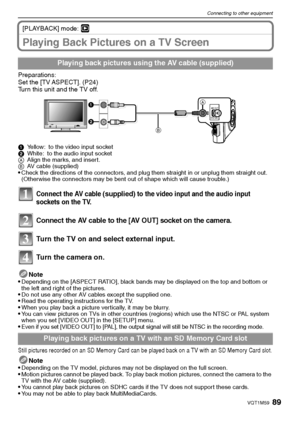 Page 8989VQT1M59
Connecting to other equipment
[PLAYBACK] mode: ¸
Playing Back Pictures on a TV Screen
Preparations:
Set the [TV ASPECT]. (P24)
Turn this unit and the TV off.
1Yellow: to the video input socket
2White: to the audio input socket
AAlign the marks, and insert.
BAV cable (supplied)
Check the directions of the connectors, and plug them straight in or unplug them straight out. 
(Otherwise the connectors may be bent out of shape which will cause trouble.)
Connect the AV cable (supplied) to the video...