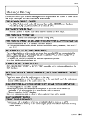 Page 101101VQT1R87
Others
Message Display
Confirmation messages or error messages will be displayed on the screen in some cases.
The major messages are described below as examples.
[THIS MEMORY CARD IS LOCKED]
>The Write-Protect switch on the SD Memory Card and the SDHC Memory Card are 
moved to [LOCK]. Move the switch back to unlock it. (P15)
[NO VALID PICTURE TO PLAY]
>Record a picture or insert a card with a recorded picture and then play it.
[THIS PICTURE IS PROTECTED]
>Delete the picture after canceling the...