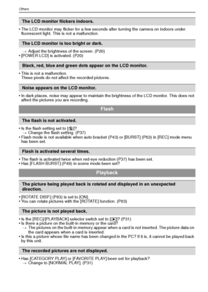 Page 108VQT1R87108
Others
•The LCD monitor may flicker for a few seconds after turning the camera on indoors under 
fluorescent light. This is not a malfunction.> Adjust the brightness of the screen. (P20)
•[POWER LCD] is activated. (P20)
•This is not a malfunction.
These pixels do not affect the recorded pictures.
•In dark places, noise may appear to maintain the brightness of the LCD monitor. This does not 
affect the pictures you are recording.
•Is the flash setting set to [ Œ]?
> Change the flash setting....