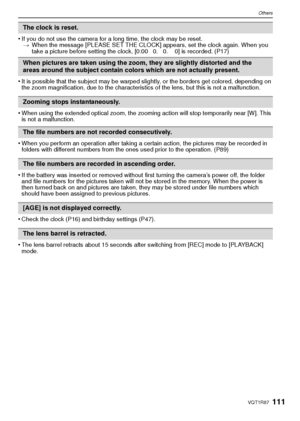 Page 111111VQT1R87
Others
•If you do not use the camera for a long time, the clock may be reset.> When the message [PLEASE SET THE CLOCK] appears, set the clock again. When you 
take a picture before setting the clock, [0:00 0. 0. 0] is recorded. (P17)
•It is possible that the subject may be warped slightly, or the borders get colored, depending on 
the zoom magnification, due to the characteristics of the lens, but this is not a malfunction.
•When using the extended optical zoom, the zooming action will stop...