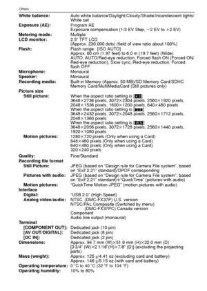 Page 116VQT1R87116
Others
White balance:Auto white balance/Daylight/Cloudy/Shade/Incandescent lights/
White set
Exposure (AE):
Program AE
Exposure compensation (1/3 EV Step,  j2 EV to  i2 EV)
Metering mode: Multiple
LCD monitor: 2.5q TFT LCD
(Approx. 230,000 dots) (field of view ratio about 100%)
Flash: Flash range: [ISO AUTO]
Approx. 60 cm (1.97 feet) to 6.0 m (19.7 feet) (Wide)
AUTO, AUTO/Red-eye reduction, Forced flash ON (Forced ON/
Red-eye reduction), Slow sync./Red-eye reduction, Forced 
flash OFF...