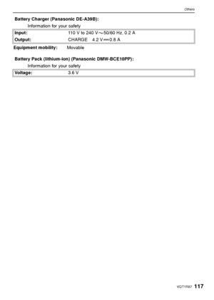 Page 117117VQT1R87
Others
Battery Charger (Panasonic DE-A39B):Information for your safety
Input: 110V to 240V 50/60Hz, 0.2A
Output: CHARGE 4.2 V 0.8 A
Equipment mobility: Movable
Battery Pack (lithium-ion) (Panasonic DMW-BCE10PP): Information for your safety
Voltage: 3.6 V
VQT1R87.book  117 ページ  ２００８年６月２３日　月曜日　午前１１時１７分
Downloaded From camera-usermanual.com Panasonic Manuals 