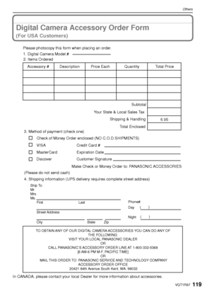 Page 119119VQT1R87
Others
Digital Camera Accessory Order Form
(For USA Customers)
In CANADA, please contact your local Dealer for more information about accessories.
TO OBTAIN ANY OF OUR DIGITAL CAMERA ACCESSORIES YOU CAN DO ANY OF THE FOLLOWING: 
VISIT YOUR LOCAL PANASONIC DEALER  OR 
CALL PANASONIC’S ACCESSORY ORDER LINE AT 1-800-332-5368  [6 AM-6 PM M-F, PACIFIC TIME] OR 
MAIL THIS ORDER TO: PANASONIC SERVICE AND TECHNOLOGY COMPANY ACCESSORY ORDER OFFICE 
20421 84th Avenue South Kent, WA. 98032
Ship To: 
Mr....