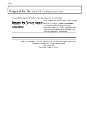 Page 120VQT1R87120
Others
Request for Service Notice (For USA Only)
Mail this completed form and your Proof of Purchase along with your unit\
 to: Panasonic Camera and Digital Service Center 1590 Touhy Ave. 
Elk Grove Village, IL 60007 
Request for Service Notice:
(USA Only)   
Please photocopy this form when making a request for service notice.
In the unlikely event this product needs service.
•Please include your proof of purchase. 
(Failure to do so will delay your repair.)
•To further speed your repair,...