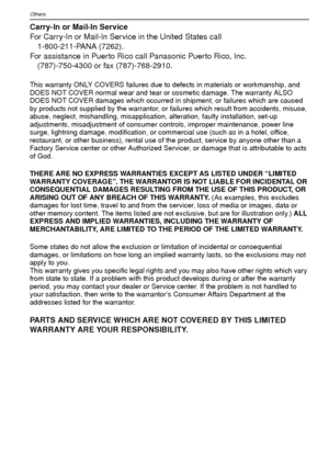 Page 122VQT1R87122
Others
Carry-In or Mail-In Service
For Carry-In or Mail-In Service in the United States call 1-800-211-PANA (7262).
For assistance in Puerto Rico call Panasonic Puerto Rico, Inc. (787)-750-4300 or fax (787)-768-2910.
This warranty ONLY COVERS failures due to defects in materials or workmanship, and 
DOES NOT COVER normal wear and tear or cosmetic damage. The warranty ALSO 
DOES NOT COVER damages which occurred in shipment, or failures which are caused 
by products not supplied by the...