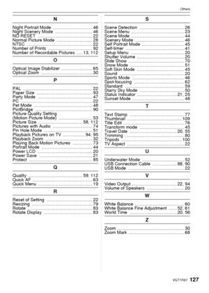 Page 127127VQT1R87
Others
N
Night Portrait Mode ................................ 46
Night Scenery Mode  .............................. 46
NO.RESET  ............................................ 22
Normal Picture Mode  ............................. 28
NTSC  ..................................................... 22
Number of Prints  .................................... 92
Number of Recordable Pictures  ..... 13, 112
O
Optical Image Stabilizer ......................... 65
Optical Zoom...