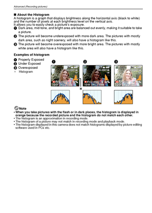 Page 36VQT1R8736
Advanced (Recording pictures)
∫About the Histogram
A histogram is a graph that displays brightness along the horizontal axis (black to white) 
and the number of pixels at each brightness level on the vertical axis.
It allows you to easily check a picture’s exposure.
1 Dark area, mid-tone, and bright area are balanced out evenly, making it suitable to take 
a picture.
2 The picture will become underexposed with more dark area. The pictures with mostly 
dark area, such as night scenery, will also...