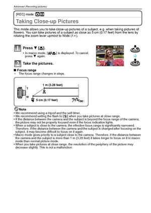 Page 40VQT1R8740
Advanced (Recording pictures)
[REC] mode: ·n
Taking Close-up Pictures 
This mode allows you to take close-up pictures of a subject, e.g. when taking pictures of 
flowers. You can take pictures of a subject as close as 5 cm (0.17 feet) from the lens by 
rotating the zoom lever upmost to Wide (1k).
Press  4 [# ].
•In macro mode, [ ] is displayed. To cancel, 
press  4 again.
Take the pictures.
∫ Focus range¢ The focus range changes in steps.
Note
•We recommend using a tripod and the self-timer.•We...