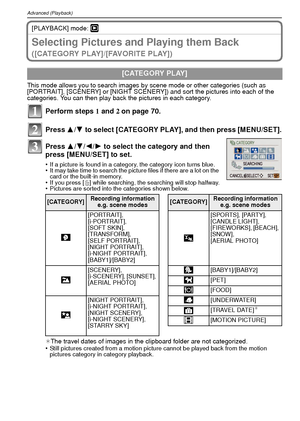 Page 72VQT1R8772
Advanced (Playback)
[PLAYBACK] mode: ¸
Selecting Pictures and Playing them Back 
( [ C AT E G O R Y  P L AY ] / [ FAV O R I T E  P L AY ] )
This mode allows you to search images by scene mode or other categories (such as 
[PORTRAIT], [SCENERY] or [NIGHT SCENERY]) and sort the pictures into each of the 
categories. You can then play back the pictures in each category.
Perform steps 1 and  2 on page 70.
Press  3/4 to select [CATEGORY PLAY], and then press [MENU/SET].
Press  3/4/ 2/1 to select the...