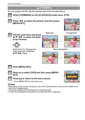 Page 80VQT1R8780
Advanced (Playback)
You can enlarge and then clip the important part of the recorded picture.
Select [TRIMMING] on the [PLAYBACK] mode menu. (P18)
Press [MENU/SET].
Press 3 to select [YES] and then press [MENU/
SET].
Press [ ‚] to return to the menu screen.
•Press [MENU/SET] to close the menu.
Note
•Depending on the cut size, the picture size of the trimmed picture may become smaller than 
that of the original picture.
•The picture quality of the trimmed picture will deteriorate.•It may not be...