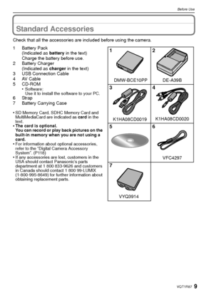 Page 99VQT1R87
Before Use
Standard Accessories
Check that all the accessories are included before using the camera.
1 Battery Pack(Indicated as  battery in the text)
Charge the battery before use.
2 Battery Charger
(Indicated as  charger in the text)
3 USB Connection Cable
4AV Cable
5 CD-ROM •
Software:
Use it to install the software to your PC.
6Strap
7 Battery Carrying Case
•
SD Memory Card, SDHC Memory Card and 
MultiMediaCard are indicated as  card in the 
text.
•The card is optional.
You can record or...