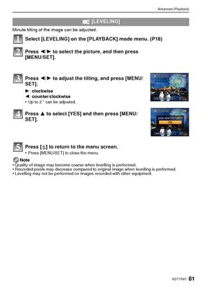 Page 8181VQT1R87
Advanced (Playback)
Minute tilting of the image can be adjusted. 
Select [LEVELING] on the [PLAYBACK] mode menu. (P18)
Press [‚] to return to the menu screen.
•Press [MENU/SET] to close the menu.
Note
•Quality of image may become coarse when levelling is performed. •Recorded pixels may decrease compared to original image when levelling is performed.•Levelling may not be performed on images recorded with other equipment.
  [LEVELING]
Press  2/1 to select the picture, and then press 
[MENU/SET]....