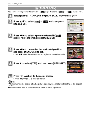 Page 82VQT1R8782
Advanced (Playback)
You can convert pictures taken with a [W] aspect ratio to a [ Y] or a [ X] aspect ratio.
Select [ASPECT CONV.] on the [PLAYBACK] mode menu. (P18)
Press [ ‚] to return to the menu screen.
•Press [MENU/SET] to close the menu.
Note
•After converting the aspect ratio, the picture size may become larger than that of the original 
picture.
•You may not be able to convert pictures taken on other equipment.
?  [ASPECT CONV.]
Press  3/4 to select [ Y] or [ X] and then press...