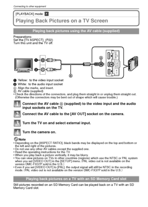 Page 94VQT1R8794
Connecting to other equipment
[PLAYBACK] mode: ¸
Playing Back Pictures on a TV Screen
Preparations:
Set the [TV ASPECT]. (P22)
Turn this unit and the TV off.
1Yellow: to the video input socket
2 White: to the audio input socket
A Align the marks, and insert.
B AV cable (supplied)
•Check the directions of the connectors, and plug them straight in or unplug them straight out. 
(Otherwise the connectors may be bent out of shape which will cause trouble.)
Connect the AV cable  B (supplied) to the...