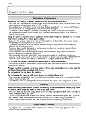 Page 98VQT1R8798
Others
Cautions for Use
Take care not to drop or knock the unit or put a lot of pressure on it.
•Take care not to knock or drop the bag/case that you inserted the camera in as the shock may 
cause damage to the camera, lens or LCD monitor.
•Do not attach any other items to the wrist strap that’s included with your camera. While being 
stored, that item can rest against the LCD monitor and damage it.
•Do not use a paper bag as it can easily rip causing the camera to fall and be damaged.•We...