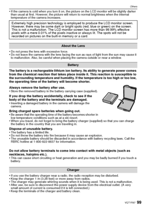 Page 9999VQT1R87
Others
•If the camera is cold when you turn it on, the picture on the LCD monitor will be slightly darker 
than usual at first. However, the picture will return to normal brightness when the internal 
temperature of the camera increases.
•Do not press the lens with excessive force.•Do not leave the camera with the lens facing the sun as rays of light from the sun may cause it 
to malfunction. Also, be careful when placing the camera outside or near a window.
The battery is a rechargeable...