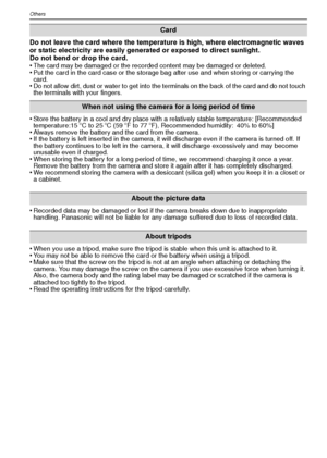 Page 100VQT1R87100
Others
Do not leave the card where the temperature is high, where electromagnetic waves 
or static electricity are easily generated or exposed to direct sunlight. 
Do not bend or drop the card. 
•
The card may be damaged or the recorded content may be damaged or deleted.•Put the card in the card case or the storage bag after use and when storing or carrying the 
card.
•Do not allow dirt, dust or water to get into the terminals on the back of the card and do not touch 
the terminals with your...