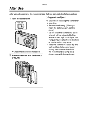 Page 104Others
104
Others
After Use
After using the camera, it is recommended that you complete the following steps:
1Turn the camera off.
 Check that the lens is retracted.
2Remove the card and the battery. 
(P15, 19)
¬Suggestions/Tips ¬
 If you will not be using the camera for 
a long time,
– Remove the battery. (When you 
insert the battery again, set the 
clock.)
– Do not keep the camera in a place 
where it will be subjected to high 
temperatures, high humidity or soot. 
Fungus may be attached to the lens...