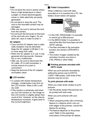 Page 112Others
112
Card
 Do not leave the card in places where 
there is high temperature or direct 
sunlight, or where electromagnetic 
waves or static electricity are easily 
generated.
 Do not bend or drop the card. The 
card or the recorded content may be 
damaged.
 After use, be sure to remove the card 
from the camera.
 Do not touch the terminals on the back 
of the card with your fingers. Do not 
allow dirt, dust or water to enter it.
AC adaptor
 If you use the AC adaptor near a radio, 
radio...