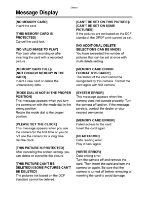 Page 114Others
114
Message Display
[NO MEMORY CARD]
Insert the card.
[THIS MEMORY CARD IS 
PROTECTED]
Cancel the card lock.
[NO VALID IMAGE TO PLAY]
Play back after recording or after 
inserting the card with a recorded 
picture.
[MEMORY CARD FULL] /
[NOT ENOUGH MEMORY IN THE 
CARD]
Insert a new card or delete the 
unnecessary data.
[MODE DIAL IS NOT IN THE PROPER 
POSITION]
This message appears when you turn 
the camera on with the mode dial in the 
wrong position.
Rotate the mode dial to the proper 
position....