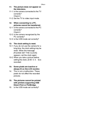 Page 116Others
116
11: The picture does not appear on 
the television.
11-1: Is the camera connected to the TV 
correctly?
Check it.
11-2: Set the TV to video input mode.
12: When connecting to a PC, 
pictures cannot be transferred.
12-1: Is the camera connected to the PC 
correctly?
Check it.
12-2: Is the camera recognized by the 
PC correctly?
12-3: Is the USB mode set correctly?
13: The clock setting is reset.
13-1: If you do not use the camera for a 
long time, the clock setting may be 
reset. When the...