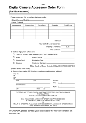 Page 120Others
120
Digital Camera Accessory Order Form
(For USA Customers)
In CANADA, please contact your local Dealer for more information on 
Accessories.
TO OBTAIN ANY OF OUR DIGITAL CAMERA ACCESSORIES YOU CAN DO ANY OF  
THE FOLLOWING:  
VISIT YOUR LOCAL PANASONIC DEALER  
OR  
CALL PANASONIC’S ACCESSORY ORDER LINE AT 1-800-332-5368  
[6 AM-5 PM M-F, 6 AM-10:30 AM SAT, PACIFIC TIME]  
OR 
MAIL THIS ORDER TO: PANASONIC SERVICES COMPANY ACCESSORY ORDER OFFICE  
20421 84th Avenue South Kent, WA. 98032 Ship To:...