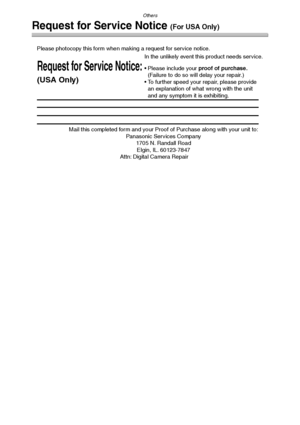 Page 121Others
121
Request for Service Notice (For USA Only)
Mail this completed form and your Proof of Purchase along with your unit to:  
Panasonic Services Company  
1705 N. Randall Road  
Elgin, IL. 60123-7847  
Attn: Digital Camera Repair             
Request for Service Notice:
(USA Only)   
Please photocopy this form when making a request for service notice.
In the unlikely event this product needs service.
Please include your proof of purchase.  
(Failure to do so will delay your repair.)
To further...