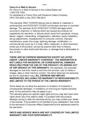 Page 123Others
123
Carry-In or Mail-In Service
For Carry-In or Mail-In Service in the United States call
1-800-272-7033.
For assistance in Puerto Rico call Panasonic Sales Company
(787)-750-4300 or fax (787)-768-2910.
This warranty ONLY COVERS failures due to defects in materials or 
workmanship, and DOES NOT COVER normal wear and tear or cosmetic 
damage. The warranty ALSO DOES NOT COVER damages which 
occurred in shipment, or failures which are caused by products not 
supplied by the warrantor, or failures...