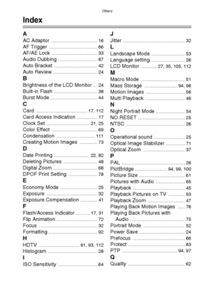 Page 125Others
125
Others
Index
A
AC Adaptor .................................... 16
AF Trigger ...................................... 66
AF/AE Lock .................................... 33
Audio Dubbing ............................... 87
Auto Bracket .................................. 42
Auto Review ................................... 24
B
Brightness of the LCD Monitor ... 24
Built-in Flash .................................. 38
Burst Mode ..................................... 44
C
Card...