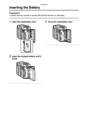 Page 14Preparation
14
Inserting the Battery
Preparation
 Check that the camera is turned off and that the lens is retracted.
1Open the card/battery door.
2Insert the charged battery until it 
clicks.
3Close the card/battery door.
FX5_FX1-PP.book  14 ページ  ２００３年１２月１５日　月曜日　午後１時２７分
Downloaded From camera-usermanual.com Panasonic Manuals 