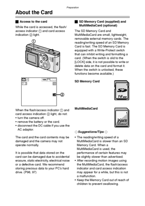 Page 17Preparation
17
About the Card
ªAccess to the card
While the card is accessed, the flash/
access indicator 1 and card access 
indication 2 light.
When the flash/access indicator 1 and 
card access indication 2 light, do not:
 turn the camera off.
 remove the battery or the card.
 disconnect the DC cable if you use the 
AC adaptor.
The card and the card contents may be 
damaged and the camera may not 
operate normally.
It is possible that data stored on the 
card can be damaged due to accidental...