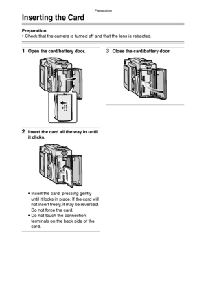 Page 18Preparation
18
Inserting the Card
Preparation
 Check that the camera is turned off and that the lens is retracted.
1Open the card/battery door.
2Insert the card all the way in until 
it clicks.
 Insert the card, pressing gently 
until it locks in place. If the card will 
not insert freely, it may be reversed. 
Do not force the card.
 Do not touch the connection 
terminals on the back side of the 
card.
3Close the card/battery door.
FX5_FX1-PP.book  18 ページ  ２００３年１２月１５日　月曜日　午後１時２７分
Downloaded From...