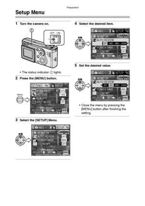 Page 23Preparation
23
Setup Menu
1Turn the camera on.
 The status indicator 1 lights.
2Press the [MENU] button.
3Select the [SETUP] Menu.
4Select the desired item.
5Set the desired value.
 Close the menu by pressing the 
[MENU] button after finishing the 
setting.
OFF ON
REC1/3/3SETUP
PICT.SIZEW.BALANCE
QUALITYSPOT MODE
AUTO1600
OFF
EXITSETSELECTMENU
MENU
RECSETUP1/3/3
AUTO REVIEWMONITOR
POWER SAVE2MIN.OFF
EXITSETSELECTMENU
SET
WB
ECONOMYOFFECO
SETREVIEW
WBOFF1SEC.3SEC.ZOOM
RECSETUP1/3/3
AUTO REVIEWMONITOR...