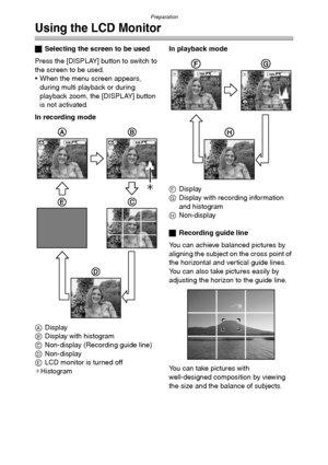 Page 27Preparation
27
Using the LCD Monitor
ªSelecting the screen to be used
Press the [DISPLAY] button to switch to 
the screen to be used.
 When the menu screen appears, 
during multi playback or during 
playback zoom, the [DISPLAY] button 
is not activated.
In recording mode
ADisplay
BDisplay with histogram
CNon-display (Recording guide line)
DNon-display
ELCD monitor is turned off
¢HistogramIn playback mode
FDisplay
GDisplay with recording information 
and histogram
HNon-display
ªRecording guide line
You...