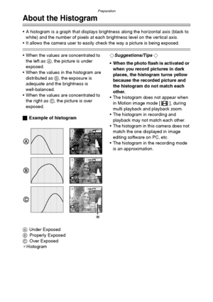 Page 28Preparation
28
About the Histogram
 A histogram is a graph that displays brightness along the horizontal axis (black to 
white) and the number of pixels at each brightness level on the vertical axis.
 It allows the camera user to easily check the way a picture is being exposed.
 When the values are concentrated to 
the left as A, the picture is under 
exposed.
 When the values in the histogram are 
distributed as B, the exposure is 
adequate and the brightness is 
well-balanced.
 When the values are...