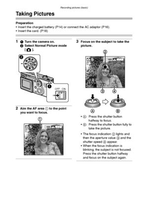 Page 30Recording pictures (basic)
30
Recording pictures (basic)
Taking Pictures
Preparation
 Insert the charged battery (P14) or connect the AC adaptor (P16).
 Insert the card. (P18)
11Turn the camera on.
2Select Normal Picture mode 
[].
2Aim the AF area 1 to the point 
you want to focus.
3Focus on the subject to take the 
picture.
A: Press the shutter button 
halfway to focus.
B: Press the shutter button fully to 
take the picture.
 The focus indication 2 lights and 
then the aperture value 3 and the...