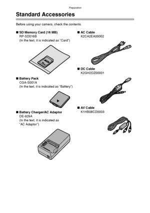 Page 6Preparation
6
Preparation
Standard Accessories
Before using your camera, check the contents.
∫SD Memory Card (16 MB)
RP-SD016B
(In the text, it is indicated as “Card”)
∫Battery Pack
CGA-S001A
(In the text, it is indicated as “Battery”)
∫Battery Charger/AC Adaptor
DE-929A
(In the text, it is indicated as 
“AC Adaptor”)∫AC Cabl e
K2CA2EA00002
∫DC Cable
K2GH2DZ00001
∫AV  C a b l e
K1HB08CD0003
FX5_FX1-PP.book  6 ページ  ２００３年１２月１５日　月曜日　午後１時２７分
Downloaded From camera-usermanual.com Panasonic Manuals 