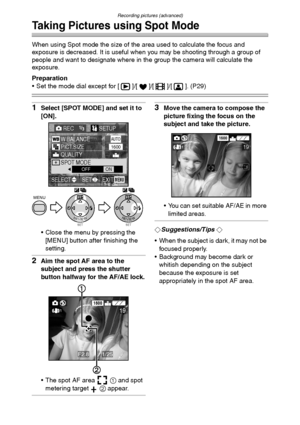 Page 63Recording pictures (advanced)
63
Taking Pictures using Spot Mode
When using Spot mode the size of the area used to calculate the focus and 
exposure is decreased. It is useful when you may be shooting through a group of 
people and want to designate where in the group the camera will calculate the 
exposure.
Preparation
 Set the mode dial except for [ ]/[ ]/[ ]/[ ]. (P29)
1Select [SPOT MODE] and set it to 
[ON].
 Close the menu by pressing the 
[MENU] button after finishing the 
setting.
2Aim the spot...