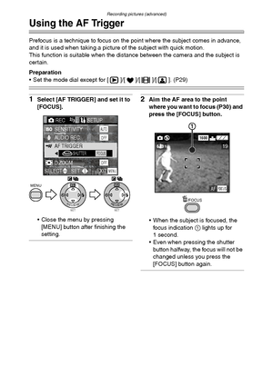 Page 66Recording pictures (advanced)
66
Using the AF Trigger
Prefocus is a technique to focus on the point where the subject comes in advance, 
and it is used when taking a picture of the subject with quick motion.
This function is suitable when the distance between the camera and the subject is 
certain.
Preparation
 Set the mode dial except for [ ]/[ ]/[ ]/[ ]. (P29)
1Select [AF TRIGGER] and set it to 
[FOCUS].
 Close the menu by pressing 
[MENU] button after finishing the 
setting.2Aim the AF area to the...