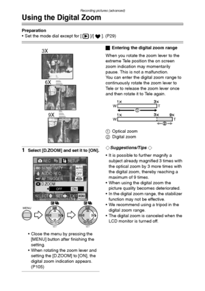 Page 68Recording pictures (advanced)
68
Using the Digital Zoom
Preparation
 Set the mode dial except for [ ]/[ ]. (P29)
1Select [D.ZOOM] and set it to [ON].
 Close the menu by pressing the 
[MENU] button after finishing the 
setting.
 When rotating the zoom lever and 
setting the [D.ZOOM] to [ON], the 
digital zoom indication appears. 
(P105)
ªEntering the digital zoom range
When you rotate the zoom lever to the 
extreme Tele position the on screen 
zoom indication may momentarily 
pause. This is not a...