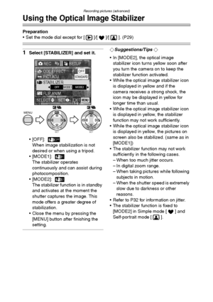 Page 71Recording pictures (advanced)
71
Using the Optical Image Stabilizer
Preparation
 Set the mode dial except for [ ]/[ ]/[ ]. (P29)
1Select [STABILIZER] and set it.
 [OFF]:
When image stabilization is not 
desired or when using a tripod.
[MODE1]:
The stabilizer operates 
continuously and can assist during 
photocomposition.
[MODE2]:
The stabilizer function is in standby 
and activates at the moment the 
shutter captures the image. This 
mode offers a greater degree of 
stabilization.
 Close the menu by...