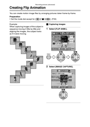 Page 72Recording pictures (advanced)
72
Creating Flip Animation
You can create motion image files by arranging pictures taken frame-by-frame.
Preparation
 Set the mode dial except for [ ]/[ ]/[ ]. (P29)
Example:
When capturing images of the subject in 
sequence moving it little by little and 
aligning the images, the subject looks 
as if it were moving.ªCapturing images
1Select [FLIP ANIM.].
2Select [IMAGE CAPTURE].
SETREVIEW
WB
SETREVIEW
WBMENU
REC3/3/3SETUP
PICT.ADJ.STABILIZERFLIP ANIM.
MODE1
COL.EFFECTOFF...