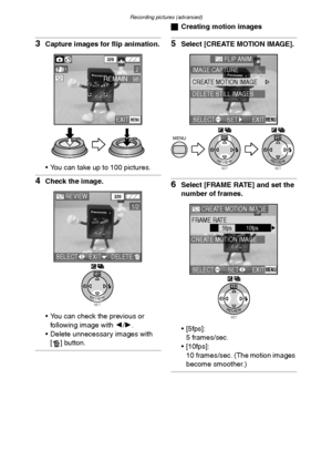 Page 73Recording pictures (advanced)
73
3Capture images for flip animation.
 You can take up to 100 pictures.
4Check the image.
 You can check the previous or 
following image with 2/1.
 Delete unnecessary images with 
[ ] button.
ªCreating motion images
5Select [CREATE MOTION IMAGE].
6Select [FRAME RATE] and set the 
number of frames.
 [5fps]:
5 frames/sec.
 [10fps]:
10 frames/sec. (The motion images 
become smoother.)
EXITMENU
98REMAIN
320
21
SETREVIEW
WB
REVIEW320
1/2
SELECTEXITDELETE
SETREVIEW
WBMENU...