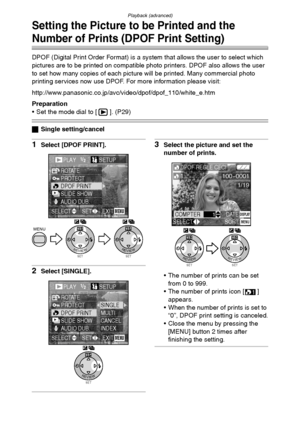 Page 78Playback (advanced)
78
Setting the Picture to be Printed and the 
Number of Prints (DPOF Print Setting)
DPOF (Digital Print Order Format) is a system that allows the user to select which 
pictures are to be printed on compatible photo printers. DPOF also allows the user 
to set how many copies of each picture will be printed. Many commercial photo 
printing services now use DPOF. For more information please visit: 
http://www.panasonic.co.jp/avc/video/dpof/dpof_110/white_e.htm
Preparation
 Set the mode...