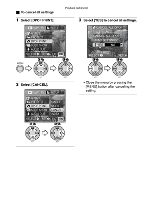 Page 80Playback (advanced)
80
ªTo cancel all settings
1Select [DPOF PRINT].
2Select [CANCEL].
3Select [YES] to cancel all settings.
 Close the menu by pressing the 
[MENU] button after canceling the 
setting.
SETREVIEW
WBMENU
SETREVIEW
WB
PLAY1/2/2SETUP
PROTECTROTATE
DPOF PRINTSLIDE SHOWAUDIO DUB.
EXITSETSELECTMENU
PLAY1/2/2SETUP
PROTECTROTATE
DPOF PRINTSLIDE SHOWAUDIO DUB.
SINGLEMULTICANCELINDEX
EXITSETSELECTMENU
SETREVIEW
WB
SETREVIEW
WB
SETREVIEW
WB
SETREVIEW
WB
CANCEL ALL DPOF
YESNO
CANCEL ALL DPOF
PRINT...