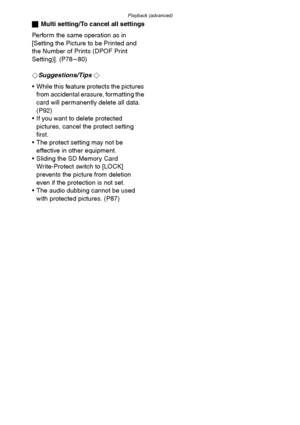 Page 84Playback (advanced)
84
ªMulti setting/To cancel all settings
Perform the same operation as in 
[Setting the Picture to be Printed and 
the Number of Prints (DPOF Print 
Setting)]. (P78 – 80)
¬
Suggestions/Tips ¬
 While this feature protects the pictures 
from accidental erasure, formatting the 
card will permanently delete all data. 
(P92)
 If you want to delete protected 
pictures, cancel the protect setting 
first.
 The protect setting may not be 
effective in other equipment.
 Sliding the SD...