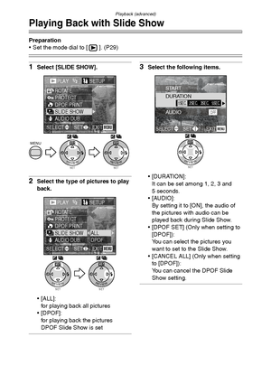 Page 85Playback (advanced)
85
Playing Back with Slide Show
Preparation
 Set the mode dial to [ ]. (P29)
1Select [SLIDE SHOW].
2Select the type of pictures to play 
back.
 [ALL]:
for playing back all pictures
[DPOF]:
for playing back the pictures 
DPOF Slide Show is set
3Select the following items.
 [DURATION]:
It can be set among 1, 2, 3 and 
5 seconds.
 [AUDIO]:
By setting it to [ON], the audio of 
the pictures with audio can be 
played back during Slide Show.
 [DPOF SET] (Only when setting to 
[DPOF]):...