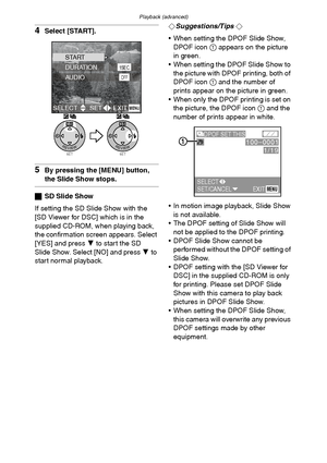 Page 86Playback (advanced)
86
4Select [START].
5By pressing the [MENU] button, 
the Slide Show stops.
ªSD Slide Show
If setting the SD Slide Show with the 
[SD Viewer for DSC] which is in the 
supplied CD-ROM, when playing back, 
the confirmation screen appears. Select 
[YES] and press 4 to start the SD 
Slide Show. Select [NO] and press 4 to 
start normal playback.¬
Suggestions/Tips ¬
 When setting the DPOF Slide Show, 
DPOF icon 1 appears on the picture 
in green.
 When setting the DPOF Slide Show to 
the...