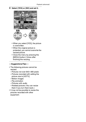 Page 89Playback (advanced)
89
4Select [YES] or [NO] and set it.
 When you select [YES], the picture 
is overwritten.
 When the original picture is 
protected, you cannot overwrite the 
resized picture.
 Close the menu by pressing the 
[MENU] button 2 times after 
finishing the resizing.
¬Suggestions/Tips ¬
 The following pictures cannot be 
resized.
– Pictures not over 640k480 pixels
– Pictures recorded with setting the 
picture size to [HDTV]
– Motion images
– Flip animation
– Pictures with audio
– Rotated...