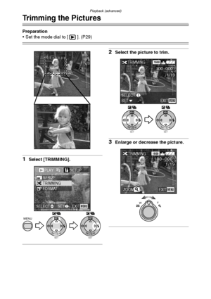 Page 90Playback (advanced)
90
Trimming the Pictures
Preparation
 Set the mode dial to [ ]. (P29)
1Select [TRIMMING].
2Select the picture to trim.
3Enlarge or decrease the picture.
SETREVIEW
WBMENU
SETREVIEW
WB
PLAY2/2/2SETUP
TRIMMINGRESIZE
FORMAT
EXITSETSELECTMENU
SETREVIEW
WB
SETREVIEW
WB
SETSELECTEXITMENU
TRIMMING1600
100-0001
1/19
WT
TRIMMING
ZOOM
1600
1/19
EXITMENU
100_0001
FX5_FX1-PP.book  90 ページ  ２００３年１２月１５日　月曜日　午後１時２７分
Downloaded From camera-usermanual.com Panasonic Manuals 